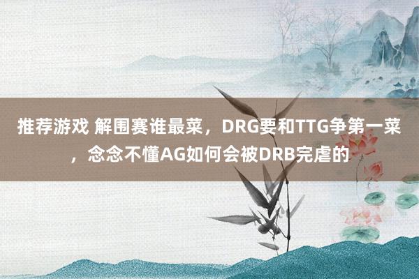 推荐游戏 解围赛谁最菜，DRG要和TTG争第一菜，念念不懂AG如何会被DRB完虐的