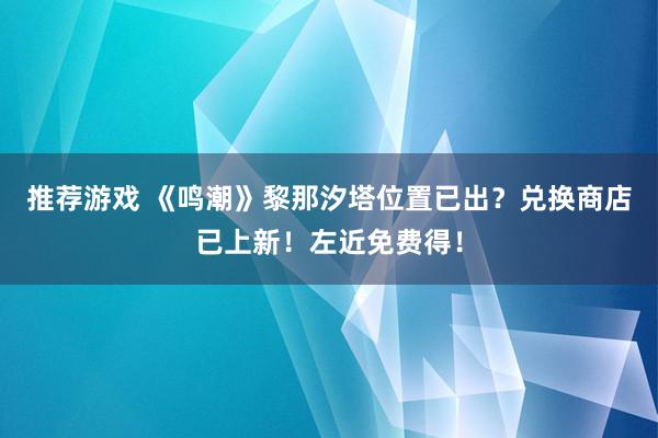 推荐游戏 《鸣潮》黎那汐塔位置已出？兑换商店已上新！左近免费得！