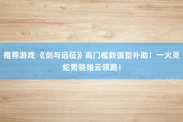 推荐游戏 《剑与远征》高门槛数值型补助！一火灵蛇男骁雄云领路！