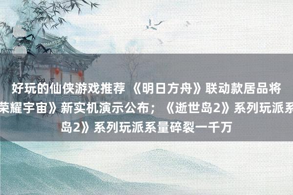 好玩的仙侠游戏推荐 《明日方舟》联动款居品将推出；《王者荣耀宇宙》新实机演示公布；《逝世岛2》系列玩派系量碎裂一千万