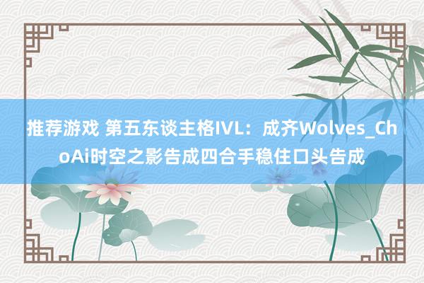 推荐游戏 第五东谈主格IVL：成齐Wolves_ChoAi时空之影告成四合手稳住口头告成