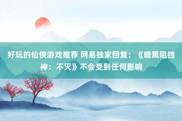 好玩的仙侠游戏推荐 网易独家回复：《暗黑阻挡神：不灭》不会受到任何影响