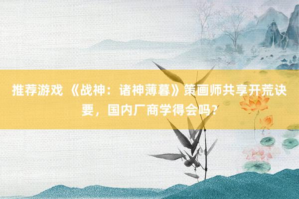 推荐游戏 《战神：诸神薄暮》策画师共享开荒诀要，国内厂商学得会吗？