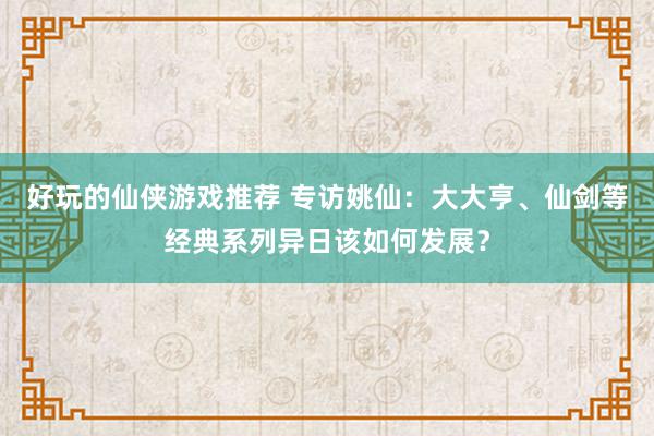 好玩的仙侠游戏推荐 专访姚仙：大大亨、仙剑等经典系列异日该如何发展？