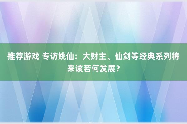 推荐游戏 专访姚仙：大财主、仙剑等经典系列将来该若何发展？