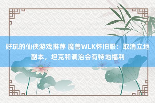 好玩的仙侠游戏推荐 魔兽WLK怀旧服：取消立地副本，坦克和调治会有特地福利