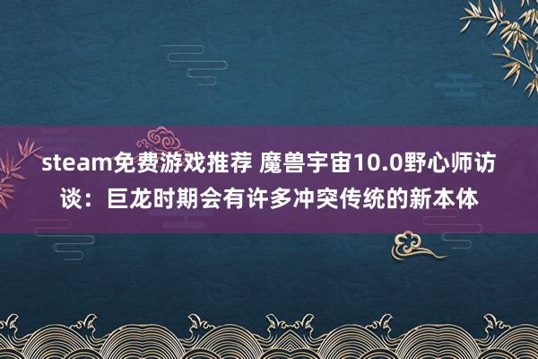 steam免费游戏推荐 魔兽宇宙10.0野心师访谈：巨龙时期会有许多冲突传统的新本体