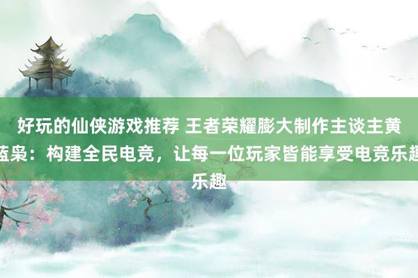 好玩的仙侠游戏推荐 王者荣耀膨大制作主谈主黄蓝枭：构建全民电竞，让每一位玩家皆能享受电竞乐趣