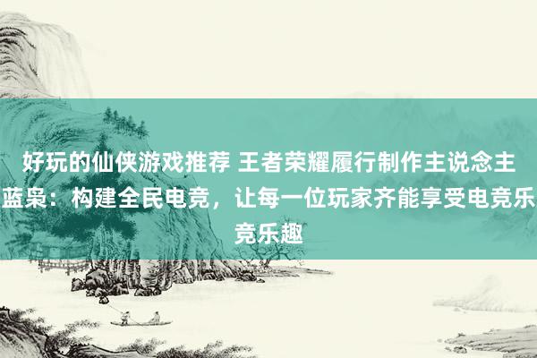 好玩的仙侠游戏推荐 王者荣耀履行制作主说念主黄蓝枭：构建全民电竞，让每一位玩家齐能享受电竞乐趣