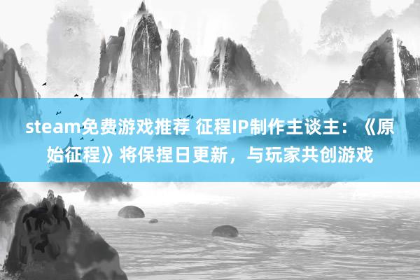 steam免费游戏推荐 征程IP制作主谈主：《原始征程》将保捏日更新，与玩家共创游戏