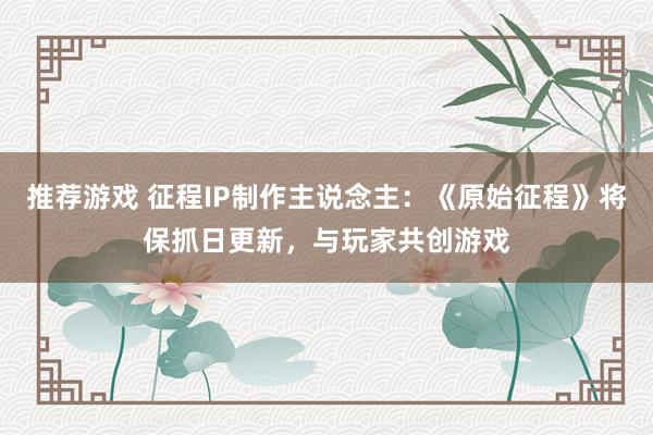 推荐游戏 征程IP制作主说念主：《原始征程》将保抓日更新，与玩家共创游戏