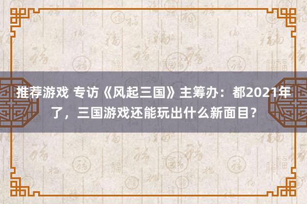 推荐游戏 专访《风起三国》主筹办：都2021年了，三国游戏还能玩出什么新面目？