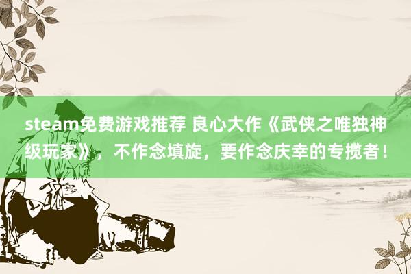 steam免费游戏推荐 良心大作《武侠之唯独神级玩家》，不作念填旋，要作念庆幸的专揽者！