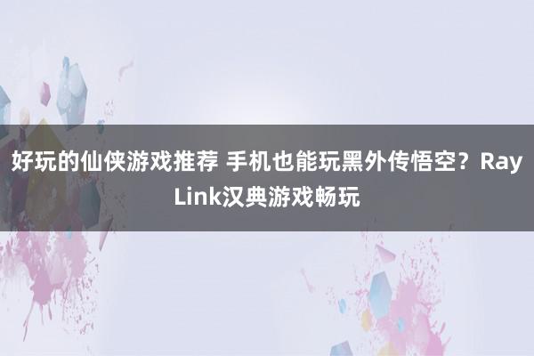 好玩的仙侠游戏推荐 手机也能玩黑外传悟空？RayLink汉典游戏畅玩