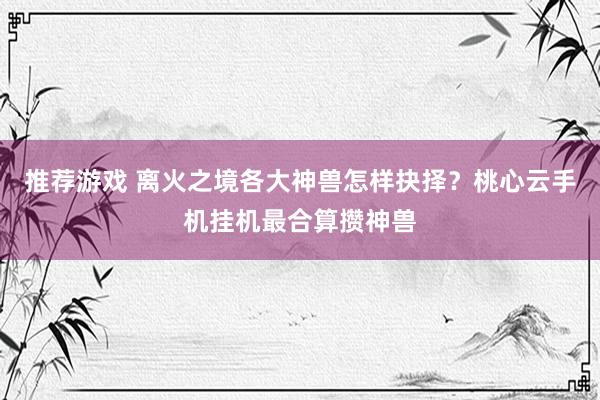 推荐游戏 离火之境各大神兽怎样抉择？桃心云手机挂机最合算攒神兽