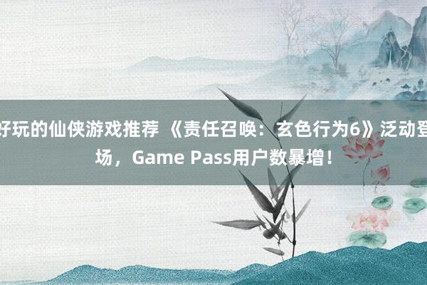 好玩的仙侠游戏推荐 《责任召唤：玄色行为6》泛动登场，Game Pass用户数暴增！