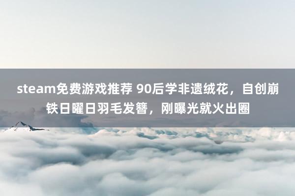 steam免费游戏推荐 90后学非遗绒花，自创崩铁日曜日羽毛发簪，刚曝光就火出圈