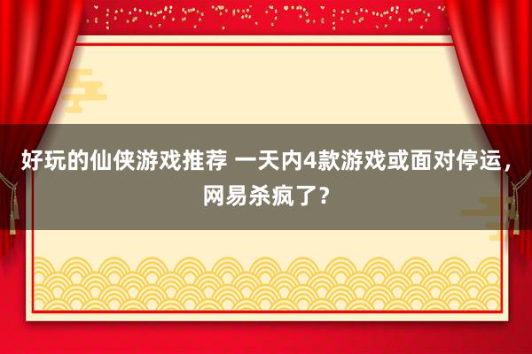 好玩的仙侠游戏推荐 一天内4款游戏或面对停运，网易杀疯了？