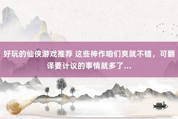 好玩的仙侠游戏推荐 这些神作咱们爽就不错，可翻译要计议的事情就多了...