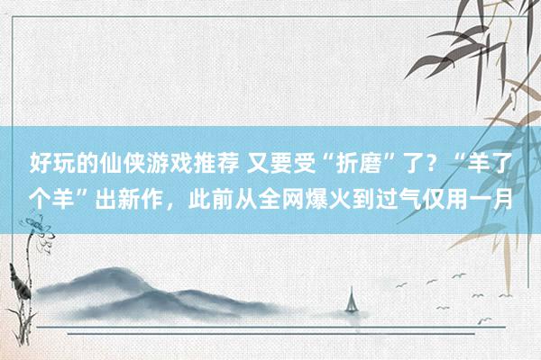 好玩的仙侠游戏推荐 又要受“折磨”了？“羊了个羊”出新作，此前从全网爆火到过气仅用一月