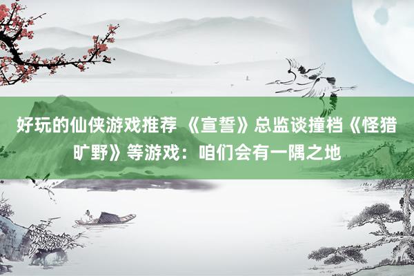 好玩的仙侠游戏推荐 《宣誓》总监谈撞档《怪猎旷野》等游戏：咱们会有一隅之地