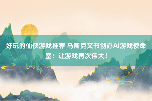 好玩的仙侠游戏推荐 马斯克文书创办AI游戏使命室：让游戏再次伟大！