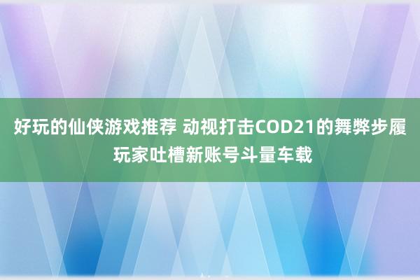 好玩的仙侠游戏推荐 动视打击COD21的舞弊步履 玩家吐槽新账号斗量车载