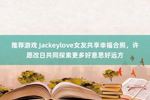 推荐游戏 Jackeylove女友共享幸福合照，许愿改日共同探索更多好意思好远方