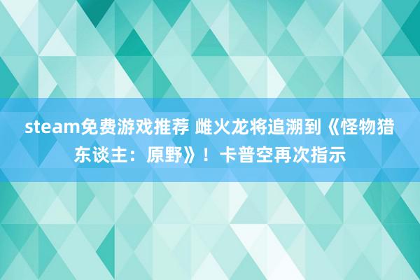 steam免费游戏推荐 雌火龙将追溯到《怪物猎东谈主：原野》！卡普空再次指示