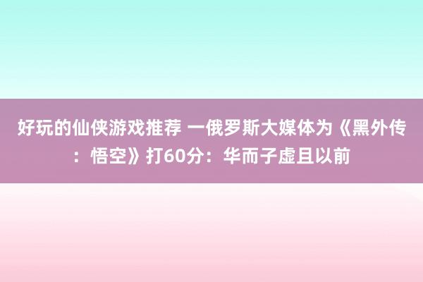 好玩的仙侠游戏推荐 一俄罗斯大媒体为《黑外传：悟空》打60分：华而子虚且以前