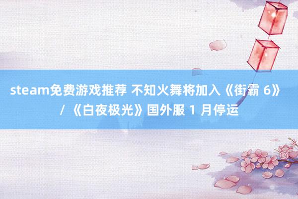 steam免费游戏推荐 不知火舞将加入《街霸 6》 / 《白夜极光》国外服 1 月停运