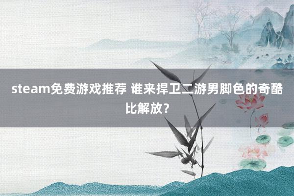 steam免费游戏推荐 谁来捍卫二游男脚色的奇酷比解放？