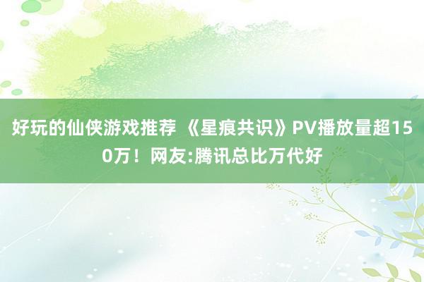 好玩的仙侠游戏推荐 《星痕共识》PV播放量超150万！网友:腾讯总比万代好