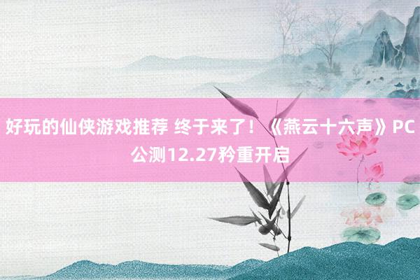 好玩的仙侠游戏推荐 终于来了！《燕云十六声》PC公测12.27矜重开启