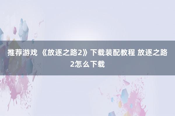 推荐游戏 《放逐之路2》下载装配教程 放逐之路2怎么下载