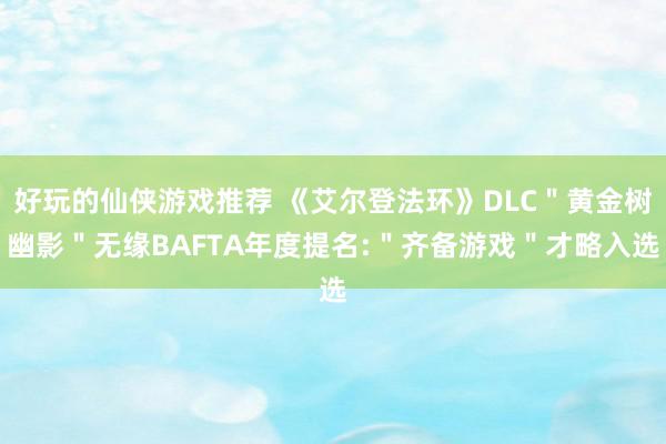 好玩的仙侠游戏推荐 《艾尔登法环》DLC＂黄金树幽影＂无缘BAFTA年度提名:＂齐备游戏＂才略入选