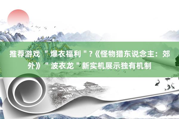 推荐游戏 ＂爆衣福利＂?《怪物猎东说念主：郊外》＂波衣龙＂新实机展示独有机制