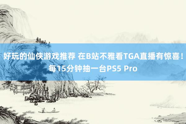 好玩的仙侠游戏推荐 在B站不雅看TGA直播有惊喜！每15分钟抽一台PS5 Pro