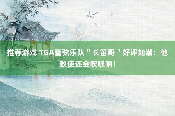 推荐游戏 TGA管弦乐队＂长笛哥＂好评如潮：他致使还会吹唢呐！