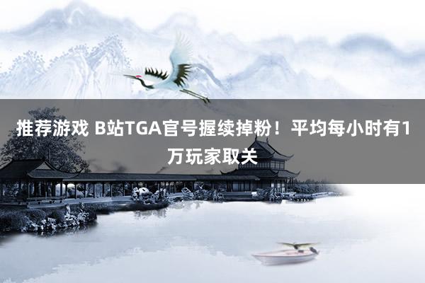 推荐游戏 B站TGA官号握续掉粉！平均每小时有1万玩家取关