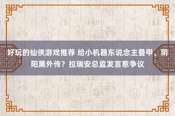 好玩的仙侠游戏推荐 给小机器东说念主叠甲、阴阳黑外传？拉瑞安总监发言惹争议