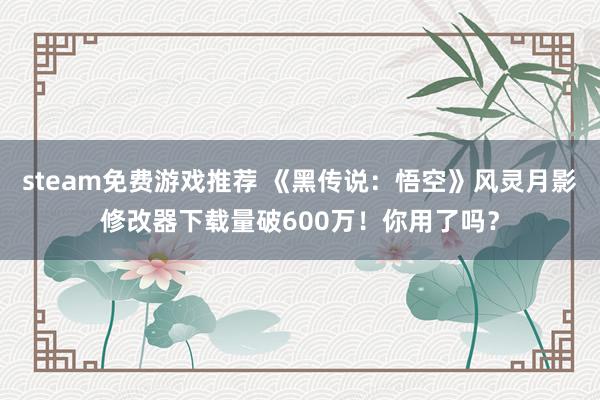 steam免费游戏推荐 《黑传说：悟空》风灵月影修改器下载量破600万！你用了吗？