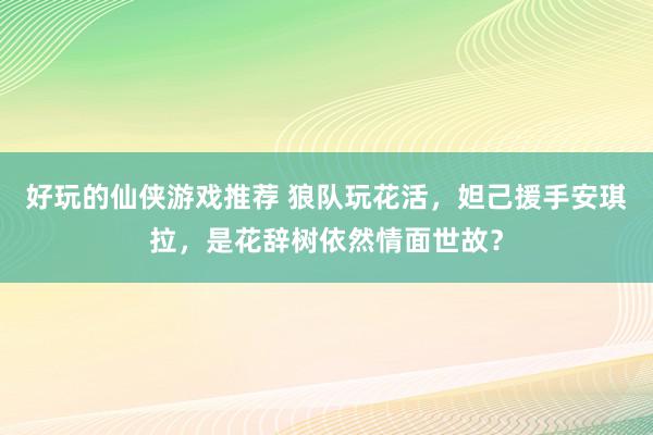 好玩的仙侠游戏推荐 狼队玩花活，妲己援手安琪拉，是花辞树依然情面世故？