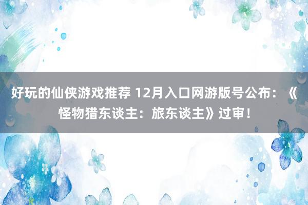 好玩的仙侠游戏推荐 12月入口网游版号公布：《怪物猎东谈主：旅东谈主》过审！