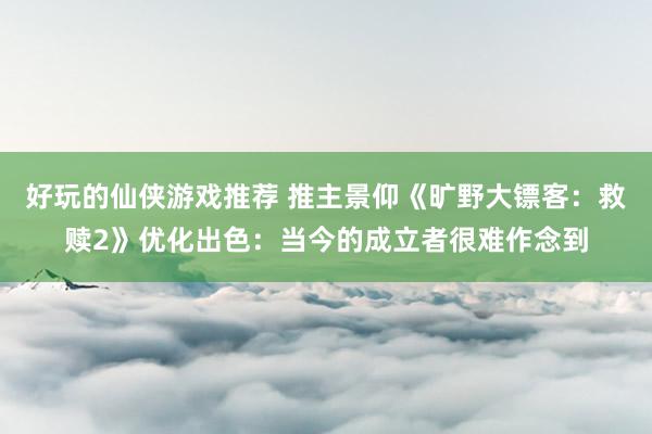 好玩的仙侠游戏推荐 推主景仰《旷野大镖客：救赎2》优化出色：当今的成立者很难作念到