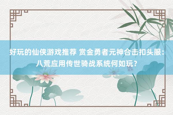 好玩的仙侠游戏推荐 赏金勇者元神合击扣头服：八荒应用传世骑战系统何如玩？