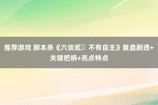 推荐游戏 脚本杀《六谈贰・不有自主》复盘剧透+关键把柄+亮点特点