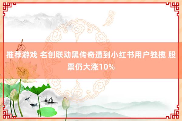 推荐游戏 名创联动黑传奇遭到小红书用户独揽 股票仍大涨10%