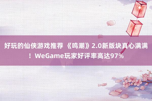 好玩的仙侠游戏推荐 《鸣潮》2.0新版块真心满满！WeGame玩家好评率高达97%