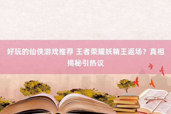 好玩的仙侠游戏推荐 王者荣耀妖精王返场？真相揭秘引热议